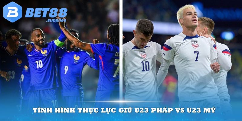 Tình hình thực lực giữa U23 Pháp vs U23 Mỹ